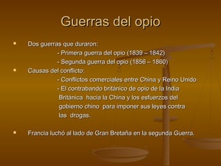 Guerras del opio
   Dos guerras que duraron:
              - Primera guerra del opio (1839 – 1842)
              - Segunda guerra del opio (1856 – 1860)
   Causas del conflicto:
              - Conflictos comerciales entre China y Reino Unido
              - El contrabando británico de opio de la India
               Británica hacia la China y los esfuerzos del
               gobierno chino para imponer sus leyes contra
               las drogas.

   Francia luchó al lado de Gran Bretaña en la segunda Guerra.
 