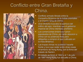 Conflicto entre Gran Bretaña y
            China.
              Conflicto armado librado entre la
               Compañía Británica de la Indias orientales
               y el imperio Qing de China.
              Gran Bretaña buscaba la apertura del
               tráfico del opio, mientras que el gobierno
               imperial de China intentaba prohibirlo.
              Los comerciantes británicos fueron
               expulsados de China, por tanto atacaron a
               China con su poderosa flota para
               obligarles a comprar el opio cultivado en
               la India Británica.
              Las tropas chinas no pudieron hacerle
               frente y tuvo que ceder entre otras cosas
               el territorio de Hong Kong, con la firma del
               tratado de Nankín.
              El tratado se firmó el 1842 y el 1 de julio
               de 1997 Hong Kong fue devuelto a China.
 