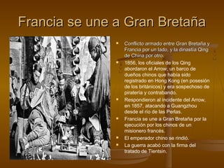 Francia se une a Gran Bretaña
                  Conflicto armado entre Gran Bretaña y
                   Francia por un lado, y la dinastía Qing
                   de China por otro.
                  1856, los oficiales de los Qing
                   abordaron el Arrow, un barco de
                   dueños chinos que había sido
                   registrado en Hong Kong (en posesión
                   de los británicos) y era sospechoso de
                   piratería y contrabando.
                  Respondieron al incidente del Arrow,
                   en 1857, atacando a Guangzhou
                   desde el río de las Perlas.
                  Francia se une a Gran Bretaña por la
                   ejecución por los chinos de un
                   misionero francés.
                  El emperador chino se rindió.
                  La guerra acabó con la firma del
                   tratado de Tientsin.
 