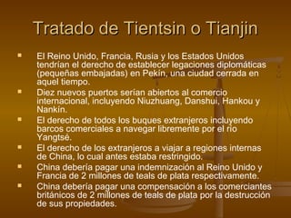 Tratado de Tientsin o Tianjin
   El Reino Unido, Francia, Rusia y los Estados Unidos
    tendrían el derecho de establecer legaciones diplomáticas
    (pequeñas embajadas) en Pekín, una ciudad cerrada en
    aquel tiempo.
   Diez nuevos puertos serían abiertos al comercio
    internacional, incluyendo Niuzhuang, Danshui, Hankou y
    Nankín.
   El derecho de todos los buques extranjeros incluyendo
    barcos comerciales a navegar libremente por el río
    Yangtsé.
   El derecho de los extranjeros a viajar a regiones internas
    de China, lo cual antes estaba restringido.
   China debería pagar una indemnización al Reino Unido y
    Francia de 2 millones de teals de plata respectivamente.
   China debería pagar una compensación a los comerciantes
    británicos de 2 millones de teals de plata por la destrucción
    de sus propiedades.
 