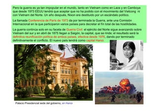 Pero la guerra es ya tan impopular en el mundo, tanto en Vietnam como en Laos y en Camboya
que desde 1973 EEUU tendrá que aceptar que no ha podido con el movimiento del Vietcong ni
con Vietnam del Norte. Un año después, Nixon era destituido por un escándalo político.
La llamada Conferencia de París de 1973 da por terminada la Guerra, ante una Comisión
Internacional en la que participaron varios países para decretar el fín total de las hostilidades.
La guerra continúa solo en su faceta de Guerra Civil: el ejército del Norte sigue avanzando sobre
Vietnam del sur y en abril de 1875 llegan a Saigón, la capital, que se rinde; el resultado será la
definitiva reunificación política de ambos países, efectiva desde 1976, dando por terminado
definitivamente el conflicto. El nuevo país tendrá como capital Hanoi.




  Palacio Presidencial sede del gobierno, en Hanoi
 