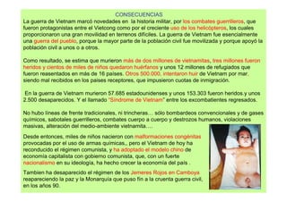 CONSECUENCIAS
La guerra de Vietnam marcó novedades en la historia militar, por los combates guerrilleros, que
fueron protagonistas entre el Vietcong como por el creciente uso de los helicópteros, los cuales
proporcionaron una gran movilidad en terrenos difíciles. La guerra de Vietnam fue esencialmente
una guerra del pueblo, porque la mayor parte de la población civil fue movilizada y porque apoyó la
población civil a unos o a otros.

Como resultado, se estima que murieron más de dos millones de vietnamitas, tres millones fueron
heridos y cientos de miles de niños quedaron huérfanos y unos 12 millones de refugiados que
fueron reasentados en más de 16 países. Otros 500.000, intentaron huir de Vietnam por mar,
siendo mal recibidos en los paises receptores, que impusieron cuotas de inmigración.

En la guerra de Vietnam murieron 57.685 estadounidenses y unos 153.303 fueron heridos.y unos
2.500 desaparecidos. Y el llamado “Síndrome de Vietnam” entre los excombatientes regresados.

No hubo líneas de frente tradicionales, ni trincheras… sólo bombardeos convencionales y de gases
químicos, sabotales guerrilleros, combates cuerpo a cuerpo y destrozos humanos, violaciones
masivas, alteración del medio-ambiente vietnamita….
Desde entonces, miles de niños nacieron con malformaciones congénitas
provocadas por el uso de armas químicas,, pero el Vietnam de hoy ha
reconducido el régimen comunista, y ha adoptado el modelo chino de
economía capitalista con gobierno comunista, que, con un fuerte
nacionalismo en su ideología, ha hecho crecer la economía del país .
Tambien ha desaparecido el régimen de los Jemeres Rojos en Camboya
reapareciendo la paz y la Monarquía que puso fín a la cruenta guerra civil,
en los años 90.
 