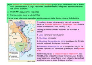 jaque, apoyado por buena parte de la población indígena y cuyo grupo conocía muy bien el terreno
    difícil y montañoso de la jungla vietnamita. En todo momento, esta guerra de Indochina contó
    con apoyos exteriores:
a) Ho Chi Min, apoyos chino y soviético
b) Francia, recibió fuerte ayuda de EEUU
Francia se vio totalmente superada y, sientiéndose derrotada, decidió retirarse de Indochina.

                                      El resultado de esta primera guerra colonial, fueron los
                                      llamados “Acuerdos de Ginebra”, firmados en 1954, (Francia,
                                      líderes de Indochina, China, URSS y G.B.)
                                      -la antigua colonia llamada “Indochina” se dividía en 4
                                      países:
                                      1- Laos: Monarquía Constitucional
                                      2.- Camboya: principado
                                      3.- República Democrática del Norte, dirigida por Ho Chi Min
                                      y capital en Hanoi, de régimen comunista
                                      4.- República de Vietnam del sur, con capital en Saigón, de
                                      régimen capitalista. La separación quedó fijada en el paralelo
                                      nº 17
                                      También se preveía la celebración de un referendum, para
                                      1956/58, entre ambas Repúblicas vietnamitas, que decidiría
                                      seguir separados o reunificarse en un solo país. Nunca llegó
                                      a celebrarse, por un golpe de estado en el sur.
 