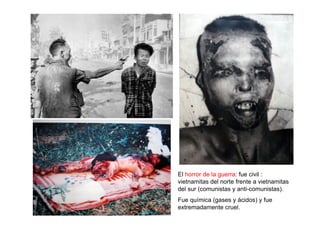 El horror de la guerra: fue civil :
vietnamitas del norte frente a vietnamitas
del sur (comunistas y anti-comunistas).
Fue química (gases y ácidos) y fue
extremadamente cruel.
 