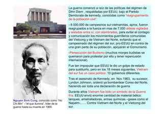 La guerra comenzó a raíz de las políticas del régimen de
                                          Dihn Diem , respaldadas por EEUU, bajo el Partido
                                          Demócrata de kennedy, conocidas como “reagrupamiento
                                          de la población civil”:
                                          - 8.000.000 de campesinos sur-vietnamitas, aprox, fueron
                                          reagrupados a la fuerza en mas de 7.000 aldeas vigiladas
                                          y aisladas entre sí, con alambradas, para evitar el contagio
                                          y comunicación los movimientos guerrilleros comunistas
                                          del Vietcong y de Vietnam del Norte, evitando que el
                                          campesinado del régimen del sur, pro-EEUU en contra de
                                          una gran parte de su población, apoyaran el Comunismo.
                                          -Persecución del Budismo (muchos monjes budistas se
                                          quemaron para protestar por ello y tener repercusión
                                          internacional).
                                          Fue tan impopular que EEUU le dio un golpe de estado
                                          para sustituirlo, pero en los 18 meses siguientes, Vietnam
                                          del sur fue un caos político: 10 gobiernos diferentes.
                                          Tras el asesinato de Kennedy, en Nov.1963, su sucesor,
                                          Lyndon Johnson, ordenó ya bombardear Corea del Norte,
                                          haciendo así toda una declaración de guerra.
                                          Durante años Vietnam fue todo un símbolo de la Guerra
                                          fría. EEUU envió enorme cantidad de material bélico:
Nguyen Sinh Cung, conocido como “Ho       tanques, ametralladoras, armas químicas –gases como el
Chi Min” –”el que ilumina”, líder de la   Napalm-,….. Contra Vietnam del Norte y el Vietcong del
guerra hasta su muerte en 1969.           sur.
 