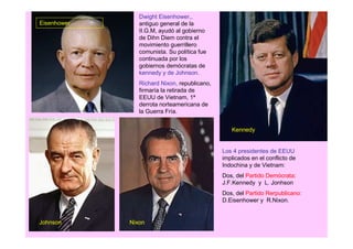 Dwight Eisenhower,,
Eisenhower      antiguo general de la
                II.G.M, ayudó al gobierno
                de Dihn Diem contra el
                movimiento guerrillero
                comunista. Su política fue
                continuada por los
                gobiernos demócratas de
                kennedy y de Johnson.
                Richard Nixon, republicano,
                firmaría la retirada de
                EEUU de Vietnam, 1ª
                derrota norteamericana de
                la Guerra Fría.


                                                 Kennedy


                                              Los 4 presidentes de EEUU
                                              implicados en el conflicto de
                                              Indochina y de Vietnam:
                                              Dos, del Partido Demócrata:
                                              J.F.Kennedy y L. Jonhson
                                              Dos, del Partido Rerpublicano:
                                              D.Eisenhower y R.Nixon.


Johnson      Nixon
 
