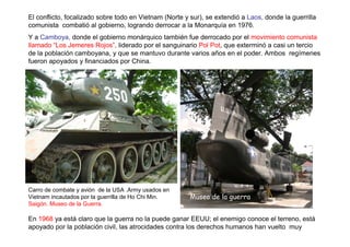 El conflicto, focalizado sobre todo en Vietnam (Norte y sur), se extendió a Laos, donde la guerrilla
comunista combatió al gobierno, logrando derrocar a la Monarquía en 1976.
Y a Camboya, donde el gobierno monárquico también fue derrocado por el movimiento comunista
llamado “Los Jemeres Rojos”, liderado por el sanguinario Pol Pot, que exterminó a casi un tercio
de la población camboyana, y que se mantuvo durante varios años en el poder. Ambos regímenes
fueron apoyados y financiados por China.




                                                     Acción directa

Carro de combate y avión de la USA .Army usados en
Vietnam incautados por la guerrilla de Ho Chi Min.
Saigón. Museo de la Guerra.

En 1968 ya está claro que la guerra no la puede ganar EEUU; el enemigo conoce el terreno, está
apoyado por la población civil, las atrocidades contra los derechos humanos han vuelto muy
 