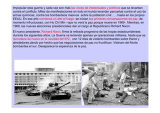 Impopular esta guerra y cada vez son más las voces de intelectuales y políticos que se levantan
contra el conflicto. Miles de manifestaciones en todo el mundo levantan pancartas contra el uso de
armas químicas, contra los bombardeos masivos sobre la población civil……hasta en los propios
EEUU. En ese año comienza un alto el fuego: se inician las primeras conversaciones de paz, de
momento infructuosas, con Ho Chi Min –que no verá la paz porque muere en 1969-. Mientras, en
1968, las nuevas elecciones presidenciales dan el cargo al Republicano Richard Nixon.
El nuevo presidente, Richard Nixon, firma la retirada progresiva de las tropas estadounidenses
durante los siguientes años. La Guerra va teniendo apenas ya operaciones militares, hasta que se
recrudece de nuevo en la navidad de1972, con 12 días de violento bombardeo sobre Hanoi y
alrededores,dando por hecho que las negociaciones de paz no fructifican. Vietnam del Norte
bombardea el sur. Desaparece la esperanza de la paz.
 