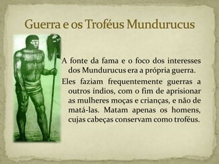 A fonte da fama e o foco dos interesses
dos Mundurucus era a própria guerra.
Eles faziam frequentemente guerras a
outros índios, com o fim de aprisionar
as mulheres moças e crianças, e não de
matá-las. Matam apenas os homens,
cujas cabeças conservam como troféus.
 