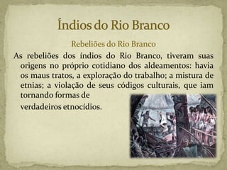 Rebeliões do Rio Branco
As rebeliões dos índios do Rio Branco, tiveram suas
origens no próprio cotidiano dos aldeamentos: havia
os maus tratos, a exploração do trabalho; a mistura de
etnias; a violação de seus códigos culturais, que iam
tornando formas de
verdadeiros etnocídios.
 