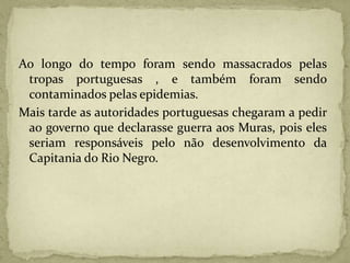 Ao longo do tempo foram sendo massacrados pelas
tropas portuguesas , e também foram sendo
contaminados pelas epidemias.
Mais tarde as autoridades portuguesas chegaram a pedir
ao governo que declarasse guerra aos Muras, pois eles
seriam responsáveis pelo não desenvolvimento da
Capitania do Rio Negro.
 