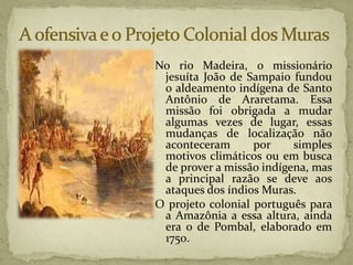 No rio Madeira, o missionário
jesuíta João de Sampaio fundou
o aldeamento indígena de Santo
Antônio de Araretama. Essa
missão foi obrigada a mudar
algumas vezes de lugar, essas
mudanças de localização não
aconteceram por simples
motivos climáticos ou em busca
de prover a missão indígena, mas
a principal razão se deve aos
ataques dos índios Muras.
O projeto colonial português para
a Amazônia a essa altura, ainda
era o de Pombal, elaborado em
1750.
 