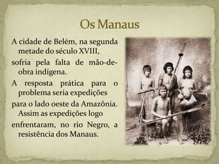 A cidade de Belém, na segunda
metade do século XVIII,
sofria pela falta de mão-de-
obra indígena.
A resposta prática para o
problema seria expedições
para o lado oeste da Amazônia.
Assim as expedições logo
enfrentaram, no rio Negro, a
resistência dos Manaus.
 