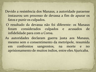 Devido a resistência dos Manaus, a autoridade paraense
instaurou um processo de devassa a fim de apurar os
fatos e punir os culpados.
O resultado da devassa não foi diferente: os Manaus
foram considerados culpados e acusados de
infidelidade para com a Coroa.
As autoridades declaram guerra justa aos Manaus,
mesmo sem o consentimento da metrópole, resumida
em confrontos sangrentos, na morte e no
aprisionamento de muitos índios, entre eles Ajuricaba.
 
