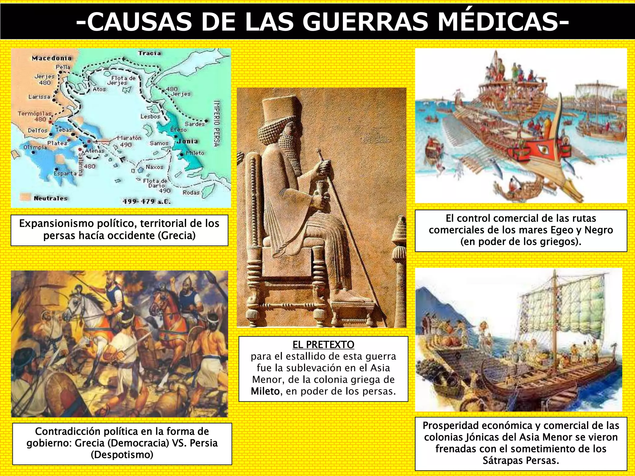 -CAUSAS DE LAS GUERRAS MÉDICAS-
EL PRETEXTO
para el estallido de esta guerra
fue la sublevación en el Asia
Menor, de la colonia griega de
Mileto, en poder de los persas.
Contradicción política en la forma de
gobierno: Grecia (Democracia) VS. Persia
(Despotismo)
El control comercial de las rutas
comerciales de los mares Egeo y Negro
(en poder de los griegos).
Expansionismo político, territorial de los
persas hacía occidente (Grecia)
Prosperidad económica y comercial de las
colonias Jónicas del Asia Menor se vieron
frenadas con el sometimiento de los
Sátrapas Persas.
 
