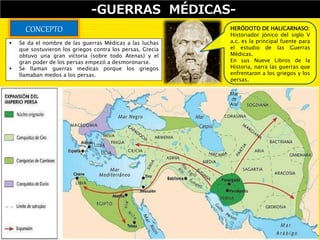 -GUERRAS MÉDICAS-
CONCEPTO
 Se da el nombre de las guerras Médicas a las luchas
que sostuvieron los griegos contra los persas. Grecia
obtuvo una gran victoria (sobre todo Atenas) y el
gran poder de los persas empezó a desmoronarse.
 Se llaman guerras medicas porque los griegos
llamaban medos a los persas.
HERÓDOTO DE HALICARNASO:
Historiador jónico del siglo V
a.c. es la principal fuente para
el estudio de las Guerras
Médicas.
En sus Nueve Libros de la
Historia, narra las guerras que
enfrentaron a los griegos y los
persas.
 