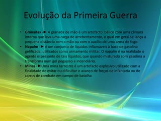 Evolução da Primeira Guerra
• Granadas -► A granada de mão é um artefacto bélico com uma câmara
  interna que leva uma carga de arrebentamento, o qual em geral se lança a
  pequena distância com a mão ou com o auxílio de uma arma de fogo
• Napalm -► é um conjunto de líquidos inflamáveis à base de gasolina
  gelificada, utilizados como armamento militar. O napalm é na realidade o
  agente espessante de tais líquidos, que quando misturado com gasolina a
  transforma num gel pegajoso e incendiário.
• Minas -►Uma mina terrestre é um artefacto explosivo utilizado com a
  finalidade de evitar ou dificultar o avanço de forças de infantaria ou de
  carros de combate em campo de batalha
 