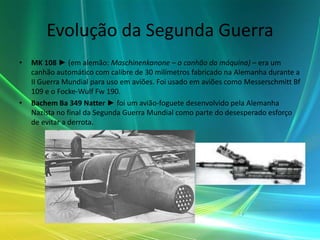 Evolução da Segunda Guerra
•   MK 108 ► (em alemão: Maschinenkanone – o canhão da máquina) – era um
    canhão automático com calibre de 30 milímetros fabricado na Alemanha durante a
    II Guerra Mundial para uso em aviões. Foi usado em aviões como Messerschmitt Bf
    109 e o Focke-Wulf Fw 190.
•   Bachem Ba 349 Natter ► foi um avião-foguete desenvolvido pela Alemanha
    Nazista no final da Segunda Guerra Mundial como parte do desesperado esforço
    de evitar a derrota.
 