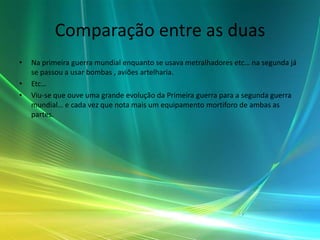 Comparação entre as duas
•   Na primeira guerra mundial enquanto se usava metralhadores etc… na segunda já
    se passou a usar bombas , aviões artelharia.
•   Etc…
•   Viu-se que ouve uma grande evolução da Primeira guerra para a segunda guerra
    mundial… e cada vez que nota mais um equipamento mortiforo de ambas as
    partes.
 
