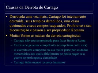 • Derrotada uma vez mais, Cartago foi inteiramente
destruída, seus templos demolidos, suas casas
queimadas e seus campos saqueados. Proibiu-se a sua
reconstrução e passou a ser propriedade Romana
• Muitas foram as causas da derrota cartaginesa:
– Cartago não estava preparada para fazer frente a Roma
– Carecia de generais competentes (competiam entre eles)
– O exército era composto na sua maior parte por soldados
mercenários aos quais dificilmente se podia pagar se a
guerra se prolongasse demasiado
– Cartago tinha menos recursos humanos
Causas da Derrota de Cartago
 