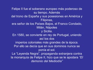 Felipe II fue el soberano europeo más poderoso de 
su tiempo. Además 
del trono de España y sus posesiones en América y 
Filipinas, 
era señor de los Países Bajos, el Franco Condado, 
Milán, Nápoles 
y Sicilia. 
En 1580, se convierte en rey de Portugal, uniendo 
así los dos 
imperios coloniales más grandes de la época. 
Por ello se decía que en sus dominios nunca se 
ponía el sol. 
La “Leyenda Negra”, propaganda extranjera contra 
la monarquía de Felipe II, hizo que se le apodara “El 
demonio del Mediodía” 
 