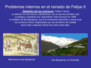 Problemas internos en el reinado de Felipe II 
- Rebelión de los moriscos: Felipe II temía 
su alianza con los turcos y berberiscos, por lo que les prohibió usar 
su lengua y practicar sus costumbres. Esto provocó en 1568 
la rebelión de las Alpujarras, que fue duramente reprimida y tras la cual 
los moriscos fueron dispersados por los territorios de Castilla 
para evitar cualquier intento de unión entre ellos. 
Moriscos en las Alpujarras Las Alpujarras, en Granada 
 
