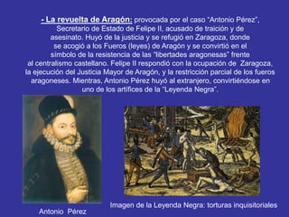 - La revuelta de Aragón: provocada por el caso “Antonio Pérez”, 
Secretario de Estado de Felipe II, acusado de traición y de 
asesinato. Huyó de la justicia y se refugió en Zaragoza, donde 
se acogió a los Fueros (leyes) de Aragón y se convirtió en el 
símbolo de la resistencia de las “libertades aragonesas” frente 
al centralismo castellano. Felipe II respondió con la ocupación de Zaragoza, 
la ejecución del Justicia Mayor de Aragón, y la restricción parcial de los fueros 
aragoneses. Mientras, Antonio Pérez huyó al extranjero, convirtiéndose en 
uno de los artífices de la “Leyenda Negra”. 
Antonio Pérez 
Imagen de la Leyenda Negra: torturas inquisitoriales 
 