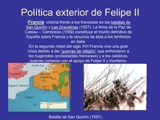Política exterior de Felipe II 
-Francia: victoria frente a los franceses en las batallas de 
San Quintín y Las Gravelinas (1557). La firma de la Paz de 
Cateau – Cambresis (1559) constituye el triunfo definitivo de 
España sobre Francia y la renuncia de ésta a los territorios 
en Italia. 
En la segunda mitad del siglo XVI Francia vive una gran 
crisis debido a las “guerras de religión” que enfrentaron a 
los hugonotes (protestantes franceses) y a los católicos, 
quienes contaron con el apoyo de Felipe II y triunfaron. 
Batalla de San Quintín (1557) 
 