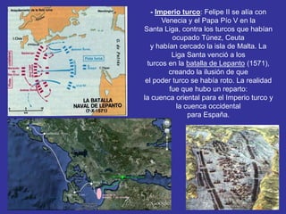 - Imperio turco: Felipe II se alía con 
Venecia y el Papa Pío V en la 
Santa Liga, contra los turcos que habían 
ocupado Túnez, Ceuta 
y habían cercado la isla de Malta. La 
Liga Santa venció a los 
turcos en la batalla de Lepanto (1571), 
creando la ilusión de que 
el poder turco se había roto. La realidad 
fue que hubo un reparto: 
la cuenca oriental para el Imperio turco y 
la cuenca occidental 
para España. 
 