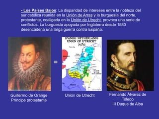 - Los Países Bajos: La disparidad de intereses entre la nobleza del 
sur católica reunida en la Unión de Arras y la burguesía del norte, 
protestante, coaligada en la Unión de Utrecht, provoca una serie de 
conflictos. La burguesía apoyada por Inglaterra desde 1580 
desencadena una larga guerra contra España. 
Guillermo de Orange 
Príncipe protestante 
Fernando Álvarez de 
Toledo 
III Duque de Alba 
Unión de Utrecht 
= 
 