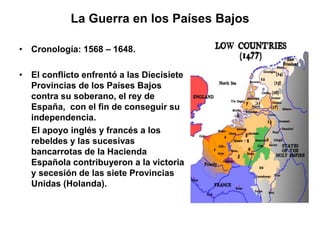 La Guerra en los Países Bajos 
• Cronología: 1568 – 1648. 
• El conflicto enfrentó a las Diecisiete 
Provincias de los Países Bajos 
contra su soberano, el rey de 
España, con el fin de conseguir su 
independencia. 
El apoyo inglés y francés a los 
rebeldes y las sucesivas 
bancarrotas de la Hacienda 
Española contribuyeron a la victoria 
y secesión de las siete Provincias 
Unidas (Holanda). 
 