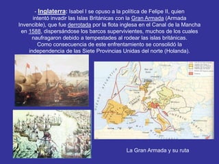 - Inglaterra: Isabel I se opuso a la política de Felipe II, quien 
intentó invadir las Islas Británicas con la Gran Armada (Armada 
Invencible), que fue derrotada por la flota inglesa en el Canal de la Mancha 
en 1588, dispersándose los barcos supervivientes, muchos de los cuales 
naufragaron debido a tempestades al rodear las islas británicas. 
Como consecuencia de este enfrentamiento se consolidó la 
independencia de las Siete Provincias Unidas del norte (Holanda). 
La Gran Armada y su ruta 
 