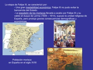 La etapa de Felipe III, se caracterizó por: 
- Una gran inestabilidad económica, Felipe III no pudo evitar la 
bancarrota del Estado. 
- La expulsión de los moriscos llevada a acabo por Felipe III y su 
valido el duque de Lerma (1609 – 1614), supuso la unidad religiosa de 
España, pero produjo graves consecuencias demográficas y 
económicas. 
Población morisca 
en España en el siglo XVIII 
 