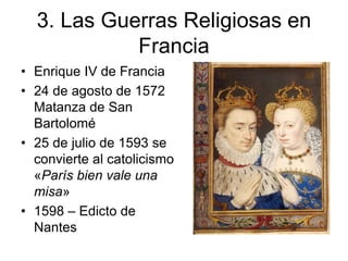 3. Las Guerras Religiosas en 
Francia 
• Enrique IV de Francia 
• 24 de agosto de 1572 
Matanza de San 
Bartolomé 
• 25 de julio de 1593 se 
convierte al catolicismo 
«París bien vale una 
misa» 
• 1598 – Edicto de 
Nantes 
 
