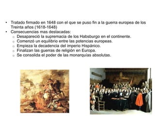 • Tratado firmado en 1648 con el que se puso fin a la guerra europea de los 
Treinta años (1618-1648) 
• Consecuencias mas destacadas: 
o Desapareció la supremacia de los Habsburgo en el continente. 
o Comenzó un equilibrio entre las potencias europeas. 
o Empieza la decadencia del imperio Hispánico. 
o Finalizan las guerras de religión en Europa. 
o Se consolida el poder de las monarquías absolutas. 
 