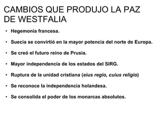 CAMBIOS QUE PRODUJO LA PAZ 
DE WESTFALIA 
• Hegemonía francesa. 
• Suecia se convirtió en la mayor potencia del norte de Europa. 
• Se creó el futuro reino de Prusia. 
• Mayor independencia de los estados del SIRG. 
• Ruptura de la unidad cristiana (eius regio, cuius religio) 
• Se reconoce la independencia holandesa. 
• Se consolida el poder de los monarcas absolutos. 
 
