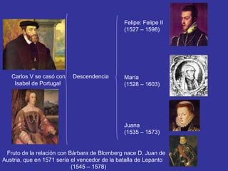 Carlos V se casó con 
Isabel de Portugal 
Descendencia 
Felipe: Felipe II 
(1527 – 1598) 
María 
(1528 – 1603) 
Juana 
(1535 – 1573) 
Fruto de la relación con Bárbara de Blomberg nace D. Juan de 
Austria, que en 1571 sería el vencedor de la batalla de Lepanto 
(1545 – 1578) 
 