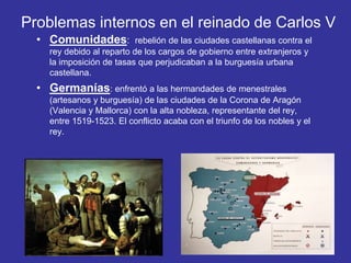 Problemas internos en el reinado de Carlos V 
• Comunidades: rebelión de las ciudades castellanas contra el 
rey debido al reparto de los cargos de gobierno entre extranjeros y 
la imposición de tasas que perjudicaban a la burguesía urbana 
castellana. 
• Germanías: enfrentó a las hermandades de menestrales 
(artesanos y burguesía) de las ciudades de la Corona de Aragón 
(Valencia y Mallorca) con la alta nobleza, representante del rey, 
entre 1519-1523. El conflicto acaba con el triunfo de los nobles y el 
rey. 
 