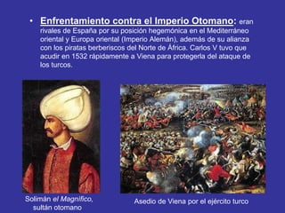 • Enfrentamiento contra el Imperio Otomano: eran 
rivales de España por su posición hegemónica en el Mediterráneo 
oriental y Europa oriental (Imperio Alemán), además de su alianza 
con los piratas berberiscos del Norte de África. Carlos V tuvo que 
acudir en 1532 rápidamente a Viena para protegerla del ataque de 
los turcos. 
Solimán el Magnífico, 
sultán otomano 
Asedio de Viena por el ejército turco 
 