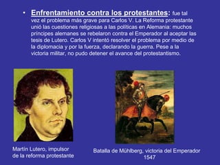 • Enfrentamiento contra los protestantes: fue tal 
vez el problema más grave para Carlos V. La Reforma protestante 
unió las cuestiones religiosas a las políticas en Alemania: muchos 
príncipes alemanes se rebelaron contra el Emperador al aceptar las 
tesis de Lutero. Carlos V intentó resolver el problema por medio de 
la diplomacia y por la fuerza, declarando la guerra. Pese a la 
victoria militar, no pudo detener el avance del protestantismo. 
Martín Lutero, impulsor 
de la reforma protestante 
Batalla de Mühlberg, victoria del Emperador 
1547 
 