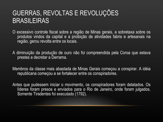 GUERRAS, REVOLTAS E REVOLUÇÕES BRASILEIRAS O excessivo controle fiscal sobre a região de Minas gerais, a sobretaxa sobre os produtos vindos da capital e a proibição de atividades fabris e artesanais na região, gerou revolta entre os locais.  A diminuição da produção de ouro não foi compreendida pela Coroa que estava prestes a decretar a Derrama.  Membros da classe mais abastada de Minas Gerais começou a conspirar. A idéia republicana começou a se fortalecer entre os conspiradores.  Antes que pudessem iniciar o movimento, os conspiradores foram delatados. Os líderes foram presos e enviados para o Rio de Janeiro, onde foram julgados. Somente Tiradentes foi executado (1792).   