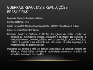GUERRAS, REVOLTAS E REVOLUÇÕES BRASILEIRAS Conjuração Baiana ou Revolta dos Alfaiates Período Histórico: 1798 Atores Envolvidos: Movimento emancipatório, liderado por alfaiates e outros.  Palco dos Enfrentamentos: Bahia  Contexto Histórico e Dinâmica do Conflito: Insurgência de caráter popular, ao contrário da Inconfidência Mineira. Pregavam a libertação dos escravos, a instauração de um governo igualitário, além da constituição de uma República. Porém, a questão mais relevante era luta contra os altos impostos e a impossibilidade de ascensão social.  Problemas de carestia e falta de gêneros alimentícios se tornaram comuns em Salvador. Muitas idéias nativistas e nacionalistas começaram a infiltrar na sociedade, bem como nos quartéis.  