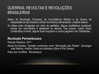 GUERRAS, REVOLTAS E REVOLUÇÕES BRASILEIRAS Ideais da Revolução Francesa, da Inconfidência Mineira e da Guerra de Independência dos Estados Unidos da América alimentaram o ideário baiano.  As idéias eram divulgadas por meio de panfletos. Alguns panfletários acabaram presos por autoridades e delataram os demais. Dos presos, quatro foram condenados à morte, alguns foram expulsos e outros pagaram com chibatadas.  Revolução Pernambucana  Período Histórico: 1817 Atores Envolvidos: Também conhecida como “Revolução dos Padres”. Domingos José Martins, Antônio Carlos de Andrada e Silva e Frei Caneca. Palco dos Conflitos:  Pernambuco 