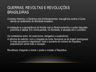 GUERRAS, REVOLTAS E REVOLUÇÕES BRASILEIRAS Contexto Histórico: e Dinâmica dos Enfrentamentos: Insurgência contra a Coroa devido ao isolamento do Nordeste brasileiro.  A instalação e a permanência da família real no Brasil aumentou o poder daqueles próximos à capital. Em contra-partida, no Nordeste, a situação era o contrário.  Os nordestinos eram, de certa forma, obrigados a sustentá-los. A reforma do exército, com a chegada da corte, favorecia os de origem portuguesa. A crise açucareira e algodoeira, mais o aumento do número de impostos, prejudicavam ainda mais a situação.  Revoltosos chegaram a tomar o poder e instalar a República. 