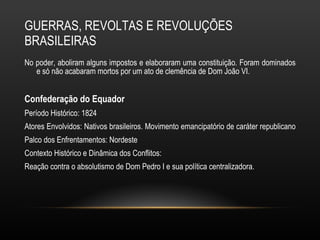 GUERRAS, REVOLTAS E REVOLUÇÕES BRASILEIRAS No poder, aboliram alguns impostos e elaboraram uma constituição. Foram dominados e só não acabaram mortos por um ato de clemência de Dom João VI. Confederação do Equador  Período Histórico: 1824 Atores Envolvidos: Nativos brasileiros. Movimento emancipatório de caráter republicano  Palco dos Enfrentamentos: Nordeste Contexto Histórico e Dinâmica dos Conflitos:  Reação contra o absolutismo de Dom Pedro I e sua política centralizadora.  