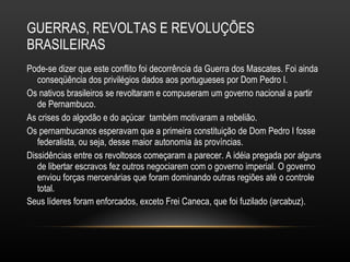 GUERRAS, REVOLTAS E REVOLUÇÕES BRASILEIRAS Pode-se dizer que este conflito foi decorrência da Guerra dos Mascates. Foi ainda conseqüência dos privilégios dados aos portugueses por Dom Pedro I.  Os nativos brasileiros se revoltaram e compuseram um governo nacional a partir de Pernambuco.  As crises do algodão e do açúcar  também motivaram a rebelião.  Os pernambucanos esperavam que a primeira constituição de Dom Pedro I fosse federalista, ou seja, desse maior autonomia às províncias.  Dissidências entre os revoltosos começaram a parecer. A idéia pregada por alguns de libertar escravos fez outros negociarem com o governo imperial. O governo enviou forças mercenárias que foram dominando outras regiões até o controle total.  Seus líderes foram enforcados, exceto Frei Caneca, que foi fuzilado (arcabuz).   