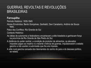 GUERRAS, REVOLTAS E REVOLUÇÕES BRASILEIRAS Farroupilha Período Histórico: 1835-1845 Atores Envolvidos: Bento Gonçalves, Garibaldi, Davi Canabarro, Antônio de Souza Neto.  Palco dos Conflitos: Rio Grande do Sul Contexto Histórico: As idéias de autonomia e federalismo encantavam a elite brasileira e ganhavam força na província de Rio Grande de São Pedro do Sul.  A distância do poder central, a condição de produtor de alimentos, os elevados impostos pagos ao império e a recente vivência de guerras, impulsionaram o estado gaúcho a não aceitar a submissão que lhe era imposta.  A elite rural gaúcha cansada dos desmandos do centro do país e do descaso político, se rebela.  