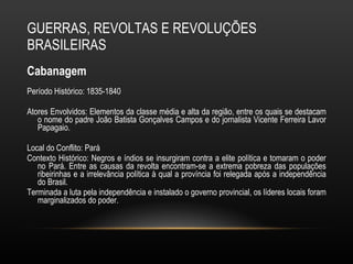 GUERRAS, REVOLTAS E REVOLUÇÕES BRASILEIRAS Cabanagem Período Histórico: 1835-1840 Atores Envolvidos: Elementos da classe média e alta da região, entre os quais se destacam o nome do padre João Batista Gonçalves Campos e do jornalista Vicente Ferreira Lavor Papagaio. Local do Conflito: Pará  Contexto Histórico: Negros e índios se insurgiram contra a elite política e tomaram o poder no Pará. Entre as causas da revolta encontram-se a extrema pobreza das populações ribeirinhas e a irrelevância política à qual a província foi relegada após a independência do Brasil.  Terminada a luta pela independência e instalado o governo provincial, os líderes locais foram marginalizados do poder.  