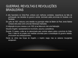 GUERRAS, REVOLTAS E REVOLUÇÕES BRASILEIRAS A elite fazendeira do Grão-Pará, embora com melhores condições, ressentia-se da falta de participação nas decisões do governo central, dominado pelas províncias do Sudeste e do Nordeste.  Em julho de 1831, estourou uma rebelião na guarnição militar de Belém do Pará, tendo Batista Campos sido preso como uma das lideranças implicadas.  A indignação do povo cresceu e, em 1833, já se falava em criar uma federação.  Eduardo Angelim, representante do movimento, assumiu a presidência.  Durante 10 meses, a elite se viu atemorizada pelo controle cabano sobre a província do Grão-Pará. A falta de um projeto com medidas concretas para a consolidação do governo rebelde, provocaram seu enfraquecimento.  Diante da vitória das forças de Angelim, o império reagiu mas os cabanos insurgentes escapavam.  