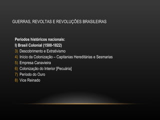 GUERRAS, REVOLTAS E REVOLUÇÕES BRASILEIRAS Períodos históricos nacionais:  I) Brasil Colonial (1500-1822)  Descobrimento e Extrativismo Início da Colonização – Capitanias Hereditárias e Sesmarias Empresa Canavieira Colonização do Interior [Pecuária] Período do Ouro Vice Reinado 